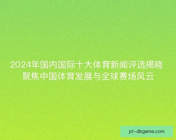 2024年国内国际十大体育新闻评选揭晓 聚焦中国体育发展与全球赛场风云
