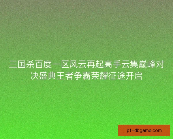 三国杀百度一区风云再起高手云集巅峰对决盛典王者争霸荣耀征途开启