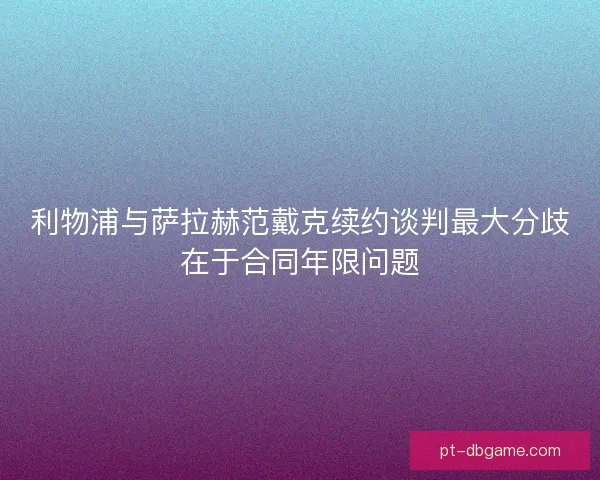 利物浦与萨拉赫范戴克续约谈判最大分歧在于合同年限问题