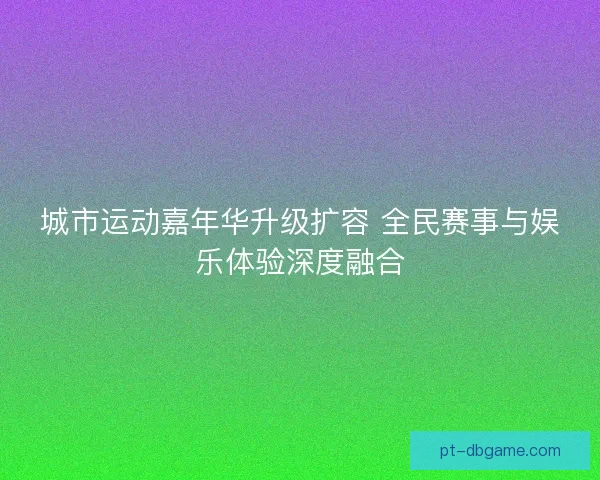 城市运动嘉年华升级扩容 全民赛事与娱乐体验深度融合