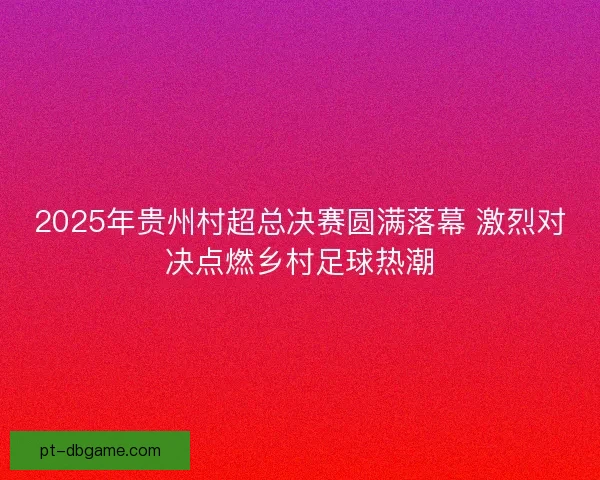 2025年贵州村超总决赛圆满落幕 激烈对决点燃乡村足球热潮